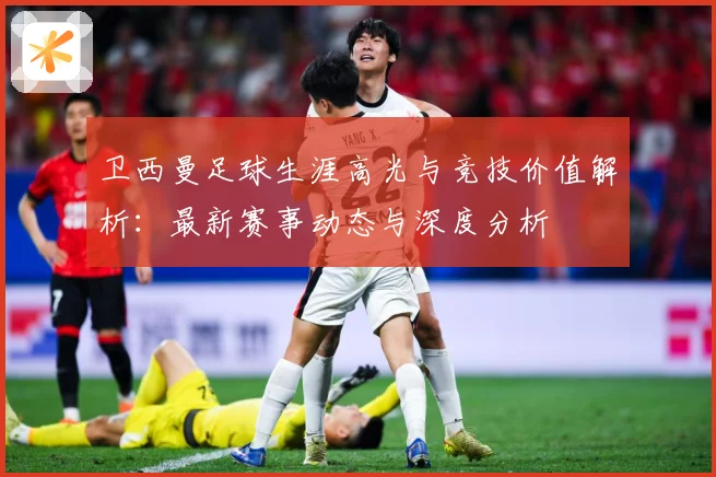 卫西曼足球生涯高光与竞技价值解析：最新赛事动态与深度分析