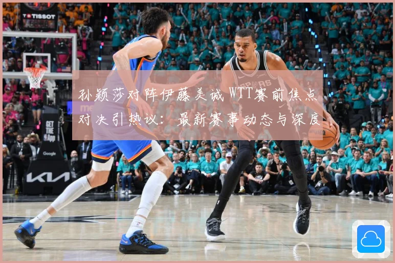 孙颖莎对阵伊藤美诚 WTT赛前焦点对决引热议：最新赛事动态与深度分析