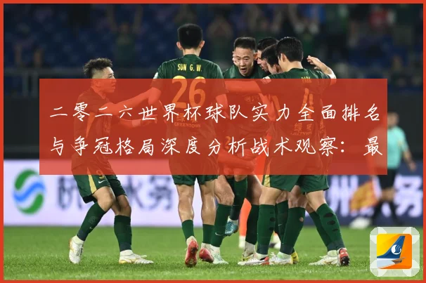 二零二六世界杯球队实力全面排名与争冠格局深度分析战术观察：最新赛事动态与深度分析
