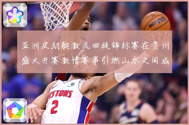 亚洲皮划艇激流回旋锦标赛在贵州盛大开赛激情赛事引燃山水之间成长观察：最新赛事动态与深度分析