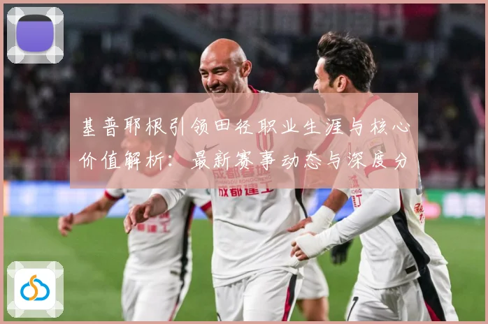 基普耶根引领田径职业生涯与核心价值解析：最新赛事动态与深度分析