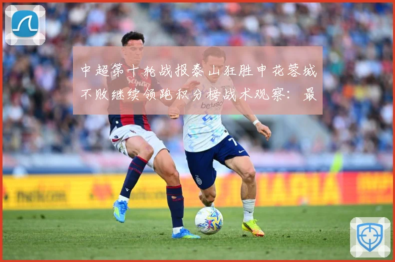 中超第十轮战报泰山狂胜申花蓉城不败继续领跑积分榜战术观察：最新赛事动态与深度分析