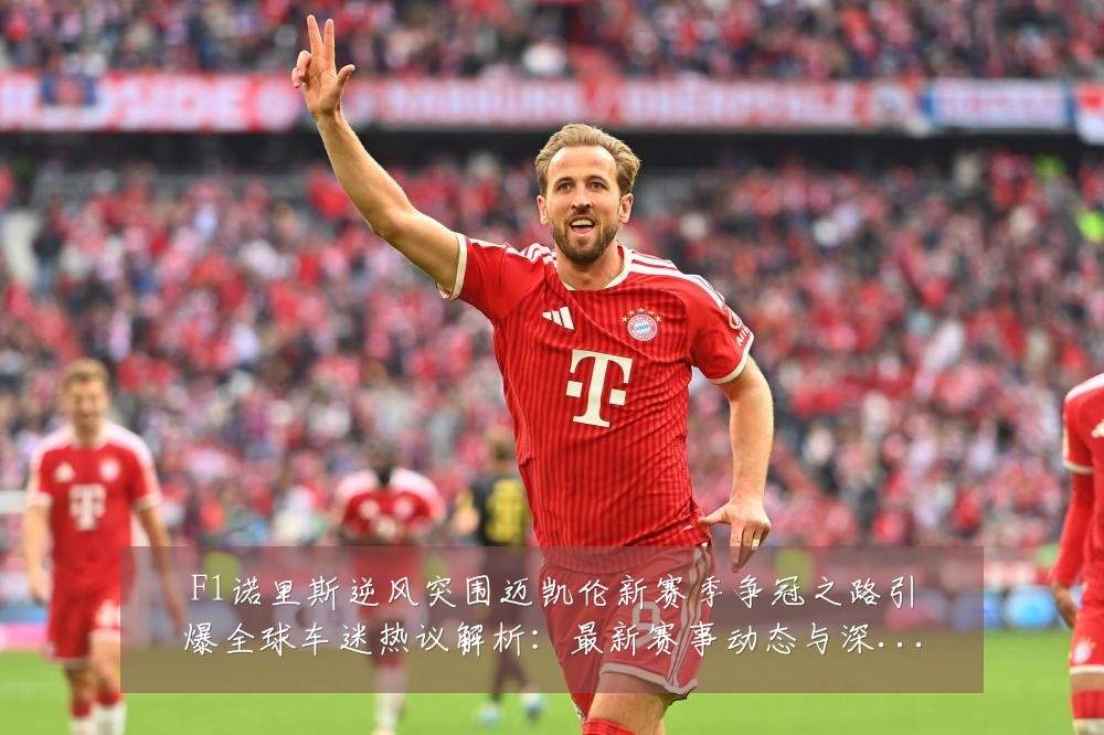 F1诺里斯逆风突围迈凯伦新赛季争冠之路引爆全球车迷热议解析:最新赛事动态与深度分析